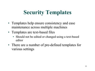 Security Templates Templates help ensure consistency and ease maintenance across multiple machines Templates are text-based files Should not be edited or changed using a text-based editor There are a number of pre-defined templates for various settings 