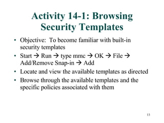 Activity 14-1: Browsing Security Templates Objective:  To become familiar with built-in security templates  Start    Run    type mmc    OK    File    Add/Remove Snap-in    Add Locate and view the available templates as directed Browse through the available templates and the specific policies associated with them 