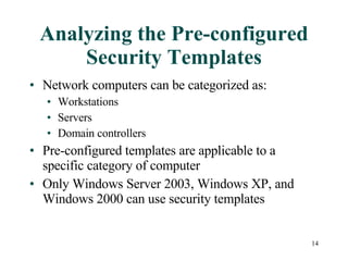 Analyzing the Pre-configured Security Templates Network computers can be categorized as: Workstations Servers Domain controllers Pre-configured templates are applicable to a specific category of computer Only Windows Server 2003, Windows XP, and Windows 2000 can use security templates 