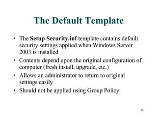 The Default Template The  Setup Security.inf  template contains default security settings applied when Windows Server 2003 is installed Contents depend upon the original configuration of computer (fresh install, upgrade, etc.) Allows an administrator to return to original settings easily Should not be applied using Group Policy 
