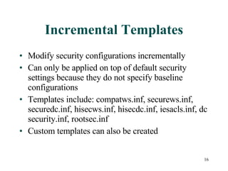Incremental Templates Modify security configurations incrementally Can only be applied on top of default security settings because they do not specify baseline configurations Templates include: compatws.inf, securews.inf, securedc.inf, hisecws.inf, hisecdc.inf, iesacls.inf, dc security.inf, rootsec.inf Custom templates can also be created 