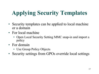 Applying Security Templates Security templates can be applied to local machine or a domain For local machine Open Local Security Setting MMC snap-in and import a policy For domain Use Group Policy Objects Security settings from GPOs override local settings 