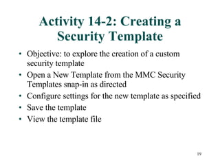 Activity 14-2: Creating a Security Template Objective: to explore the creation of a custom security template Open a New Template from the MMC Security Templates snap-in as directed Configure settings for the new template as specified Save the template View the template file 