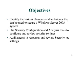 Objectives Identify the various elements and techniques that can be used to secure a Windows Server 2003 system Use Security Configuration and Analysis tools to configure and review security settings Audit access to resources and review Security log settings 