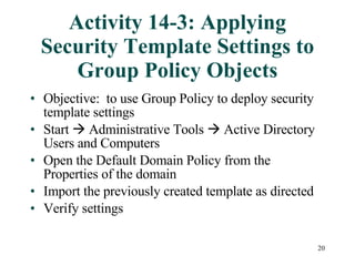 Activity 14-3: Applying Security Template Settings to Group Policy Objects Objective:  to use Group Policy to deploy security template settings Start    Administrative Tools    Active Directory Users and Computers Open the Default Domain Policy from the Properties of the domain Import the previously created template as directed Verify settings 