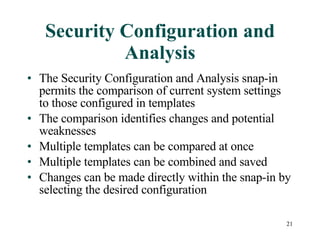 Security Configuration and Analysis The Security Configuration and Analysis snap-in permits the comparison of current system settings to those configured in templates The comparison identifies changes and potential weaknesses Multiple templates can be compared at once Multiple templates can be combined and saved Changes can be made directly within the snap-in by selecting the desired configuration 