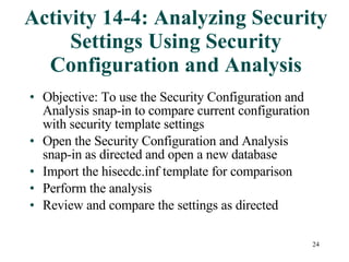 Activity 14-4: Analyzing Security Settings Using Security Configuration and Analysis Objective: To use the Security Configuration and Analysis snap-in to compare current configuration with security template settings Open the Security Configuration and Analysis snap-in as directed and open a new database Import the hisecdc.inf template for comparison Perform the analysis Review and compare the settings as directed 
