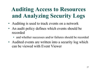 Auditing Access to Resources and Analyzing Security Logs Auditing is used to track events on a network An audit policy defines which events should be recorded  and whether successes and/or failures should be recorded Audited events are written into a security log which can be viewed with Event Viewer 