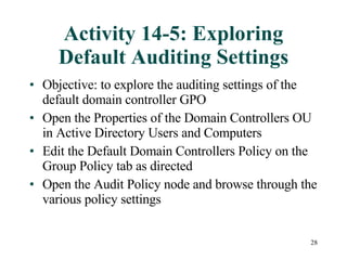 Activity 14-5: Exploring Default Auditing Settings Objective: to explore the auditing settings of the default domain controller GPO  Open the Properties of the Domain Controllers OU in Active Directory Users and Computers Edit the Default Domain Controllers Policy on the Group Policy tab as directed Open the Audit Policy node and browse through the various policy settings 