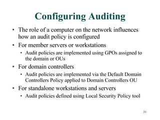 Configuring Auditing The role of a computer on the network influences how an audit policy is configured For member servers or workstations Audit policies are implemented using GPOs assigned to the domain or OUs For domain controllers Audit policies are implemented via the Default Domain Controllers Policy applied to Domain Controllers OU For standalone workstations and servers Audit policies defined using Local Security Policy tool 