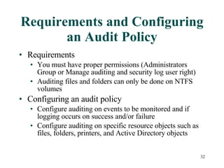 Requirements and Configuring an Audit Policy Requirements You must have proper permissions (Administrators Group or Manage auditing and security log user right) Auditing files and folders can only be done on NTFS volumes Configuring an audit policy Configure auditing on events to be monitored and if logging occurs on success and/or failure Configure auditing on specific resource objects such as files, folders, printers, and Active Directory objects 