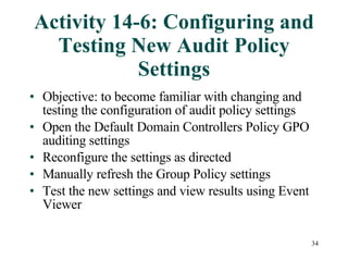 Activity 14-6: Configuring and Testing New Audit Policy Settings Objective: to become familiar with changing and testing the configuration of audit policy settings Open the Default Domain Controllers Policy GPO auditing settings Reconfigure the settings as directed Manually refresh the Group Policy settings Test the new settings and view results using Event Viewer 
