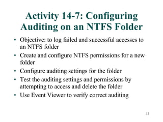 Activity 14-7: Configuring Auditing on an NTFS Folder Objective: to log failed and successful accesses to an NTFS folder Create and configure NTFS permissions for a new folder Configure auditing settings for the folder Test the auditing settings and permissions by attempting to access and delete the folder Use Event Viewer to verify correct auditing 