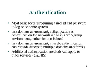 Authentication Most basic level is requiring a user id and password to log on to some system In a domain environment, authentication is centralized on the network while in a workgroup environment, authentication is local  In a domain environment, a single authentication can provide access to multiple domains and forests Additional authentication methods can apply to other services (e.g., IIS) 