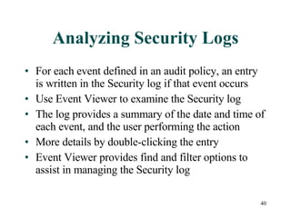 Analyzing Security Logs For each event defined in an audit policy, an entry is written in the Security log if that event occurs Use Event Viewer to examine the Security log The log provides a summary of the date and time of each event, and the user performing the action More details by double-clicking the entry Event Viewer provides find and filter options to assist in managing the Security log 