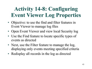 Activity 14-8: Configuring Event Viewer Log Properties Objective: to use the find and filter features in Event Viewer to manage log files Open Event Viewer and view local Security log Use the Find feature to locate specific types of events as directed Next, use the Filter feature to manage the log, displaying only events meeting specified criteria Redisplay all records in the log as directed 