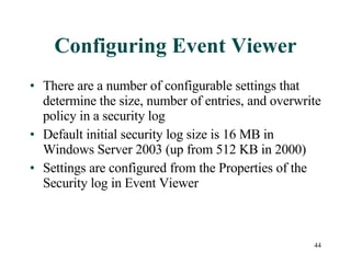 Configuring Event Viewer There are a number of configurable settings that determine the size, number of entries, and overwrite policy in a security log Default initial security log size is 16 MB in Windows Server 2003 (up from 512 KB in 2000) Settings are configured from the Properties of the Security log in Event Viewer 
