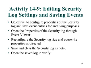 Activity 14-9: Editing Security Log Settings and Saving Events Objective: to configure properties of the Security log and save event entries for archiving purposes Open the Properties of the Security log through Event Viewer Reconfigure the Security log size and overwrite properties as directed Save and clear the Security log as noted Open the saved log to verify 