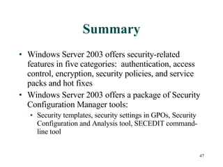Summary Windows Server 2003 offers security-related features in five categories:  authentication, access control, encryption, security policies, and service packs and hot fixes Windows Server 2003 offers a package of Security Configuration Manager tools: Security templates, security settings in GPOs, Security Configuration and Analysis tool, SECEDIT command-line tool 