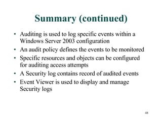 Summary (continued) Auditing is used to log specific events within a Windows Server 2003 configuration An audit policy defines the events to be monitored Specific resources and objects can be configured for auditing access attempts A Security log contains record of audited events Event Viewer is used to display and manage Security logs 