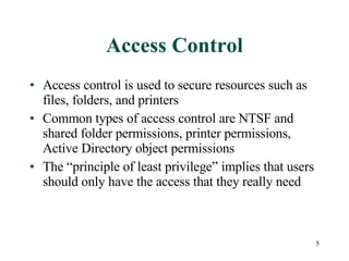 Access Control Access control is used to secure resources such as files, folders, and printers Common types of access control are NTSF and shared folder permissions, printer permissions, Active Directory object permissions The “principle of least privilege” implies that users should only have the access that they really need 