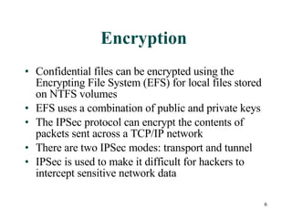 Encryption  Confidential files can be encrypted using the Encrypting File System (EFS) for local files stored on NTFS volumes EFS uses a combination of public and private keys  The IPSec protocol can encrypt the contents of packets sent across a TCP/IP network There are two IPSec modes: transport and tunnel IPSec is used to make it difficult for hackers to intercept sensitive network data  