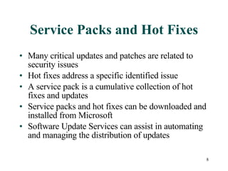 Service Packs and Hot Fixes Many critical updates and patches are related to security issues Hot fixes address a specific identified issue A service pack is a cumulative collection of hot fixes and updates Service packs and hot fixes can be downloaded and installed from Microsoft Software Update Services can assist in automating and managing the distribution of updates 
