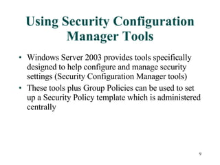 Using Security Configuration Manager Tools Windows Server 2003 provides tools specifically designed to help configure and manage security settings (Security Configuration Manager tools) These tools plus Group Policies can be used to set up a Security Policy template which is administered centrally 