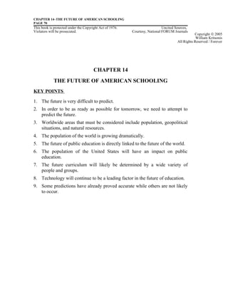 CHAPTER 14–THE FUTURE OF AMERICAN SCHOOLING
PAGE 70
This book is protected under the Copyright Act of 1976. Uncited Sources,
Violators will be prosecuted. Courtesy, National FORUM Journals
CHAPTER 14
THE FUTURE OF AMERICAN SCHOOLING
KEY POINTS
1. The future is very difficult to predict.
2. In order to be as ready as possible for tomorrow, we need to attempt to
predict the future.
3. Worldwide areas that must be considered include population, geopolitical
situations, and natural resources.
4. The population of the world is growing dramatically.
5. The future of public education is directly linked to the future of the world.
6. The population of the United States will have an impact on public
education.
7. The future curriculum will likely be determined by a wide variety of
people and groups.
8. Technology will continue to be a leading factor in the future of education.
9. Some predictions have already proved accurate while others are not likely
to occur.
Copyright © 2005
William Kritsonis
All Rights Reserved / Forever
 