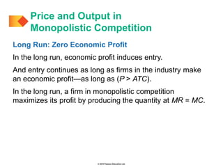 © 2019 Pearson Education Ltd.
Long Run: Zero Economic Profit
In the long run, economic profit induces entry.
And entry continues as long as firms in the industry make
an economic profit—as long as (P > ATC).
In the long run, a firm in monopolistic competition
maximizes its profit by producing the quantity at MR = MC.
Price and Output in
Monopolistic Competition
 