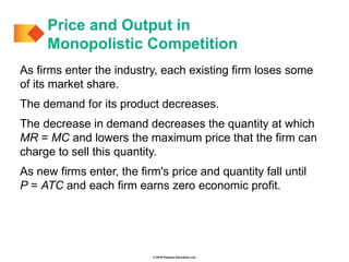 © 2019 Pearson Education Ltd.
As firms enter the industry, each existing firm loses some
of its market share.
The demand for its product decreases.
The decrease in demand decreases the quantity at which
MR = MC and lowers the maximum price that the firm can
charge to sell this quantity.
As new firms enter, the firm's price and quantity fall until
P = ATC and each firm earns zero economic profit.
Price and Output in
Monopolistic Competition
 