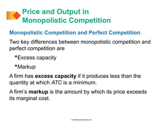 © 2019 Pearson Education Ltd.
Monopolistic Competition and Perfect Competition
Two key differences between monopolistic competition and
perfect competition are
Excess capacity
Markup
A firm has excess capacity if it produces less than the
quantity at which ATC is a minimum.
A firm’s markup is the amount by which its price exceeds
its marginal cost.
Price and Output in
Monopolistic Competition
 