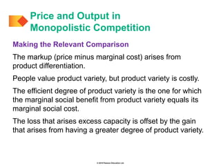© 2019 Pearson Education Ltd.
Making the Relevant Comparison
The markup (price minus marginal cost) arises from
product differentiation.
People value product variety, but product variety is costly.
The efficient degree of product variety is the one for which
the marginal social benefit from product variety equals its
marginal social cost.
The loss that arises excess capacity is offset by the gain
that arises from having a greater degree of product variety.
Price and Output in
Monopolistic Competition
 