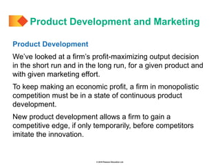 © 2019 Pearson Education Ltd.
Product Development
We’ve looked at a firm’s profit-maximizing output decision
in the short run and in the long run, for a given product and
with given marketing effort.
To keep making an economic profit, a firm in monopolistic
competition must be in a state of continuous product
development.
New product development allows a firm to gain a
competitive edge, if only temporarily, before competitors
imitate the innovation.
Product Development and Marketing
 