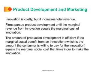 © 2019 Pearson Education Ltd.
Innovation is costly, but it increases total revenue.
Firms pursue product development until the marginal
revenue from innovation equals the marginal cost of
innovation.
The amount of production development is efficient if the
marginal social benefit from an innovation (which is the
amount the consumer is willing to pay for the innovation)
equals the marginal social cost that firms incur to make the
innovation.
Product Development and Marketing
 