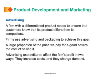© 2019 Pearson Education Ltd.
Advertising
A firm with a differentiated product needs to ensure that
customers know that its product differs from its
competitors.
Firms use advertising and packaging to achieve this goal.
A large proportion of the price we pay for a good covers
the cost of selling it.
Advertising expenditures affect the firm’s profit in two
ways: They increase costs, and they change demand.
Product Development and Marketing
 