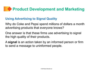 © 2019 Pearson Education Ltd.
Using Advertising to Signal Quality
Why do Coke and Pepsi spend millions of dollars a month
advertising products that everyone knows?
One answer is that these firms use advertising to signal
the high quality of their products.
A signal is an action taken by an informed person or firm
to send a message to uninformed people.
Product Development and Marketing
 