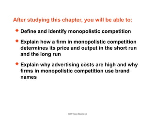 © 2019 Pearson Education Ltd.
After studying this chapter, you will be able to:
 Define and identify monopolistic competition
 Explain how a firm in monopolistic competition
determines its price and output in the short run
and the long run
 Explain why advertising costs are high and why
firms in monopolistic competition use brand
names
 