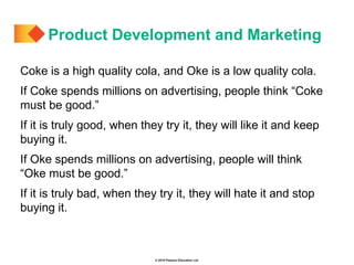 © 2019 Pearson Education Ltd.
Coke is a high quality cola, and Oke is a low quality cola.
If Coke spends millions on advertising, people think “Coke
must be good.”
If it is truly good, when they try it, they will like it and keep
buying it.
If Oke spends millions on advertising, people will think
“Oke must be good.”
If it is truly bad, when they try it, they will hate it and stop
buying it.
Product Development and Marketing
 