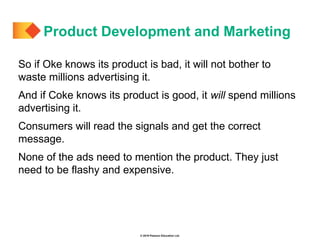 © 2019 Pearson Education Ltd.
So if Oke knows its product is bad, it will not bother to
waste millions advertising it.
And if Coke knows its product is good, it will spend millions
advertising it.
Consumers will read the signals and get the correct
message.
None of the ads need to mention the product. They just
need to be flashy and expensive.
Product Development and Marketing
 