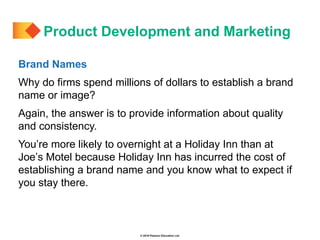 © 2019 Pearson Education Ltd.
Brand Names
Why do firms spend millions of dollars to establish a brand
name or image?
Again, the answer is to provide information about quality
and consistency.
You’re more likely to overnight at a Holiday Inn than at
Joe’s Motel because Holiday Inn has incurred the cost of
establishing a brand name and you know what to expect if
you stay there.
Product Development and Marketing
 