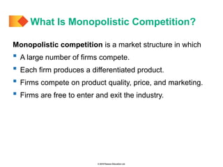 © 2019 Pearson Education Ltd.
Monopolistic competition is a market structure in which
 A large number of firms compete.
 Each firm produces a differentiated product.
 Firms compete on product quality, price, and marketing.
 Firms are free to enter and exit the industry.
What Is Monopolistic Competition?
 