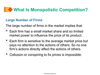 © 2019 Pearson Education Ltd.
Large Number of Firms
The large number of firms in the market implies that:
 Each firm has a small market share and so limited
market power to influence the price of its product.
 Each firm is sensitive to the average market price but
pays no attention to the actions of others. So no one
firm’s actions directly affect the actions of others.
 Collusion or conspiring to fix prices is impossible.
What Is Monopolistic Competition?
 
