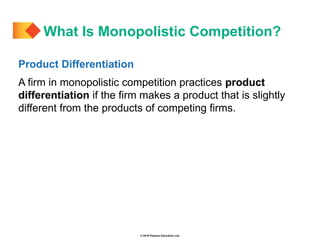 © 2019 Pearson Education Ltd.
Product Differentiation
A firm in monopolistic competition practices product
differentiation if the firm makes a product that is slightly
different from the products of competing firms.
What Is Monopolistic Competition?
 