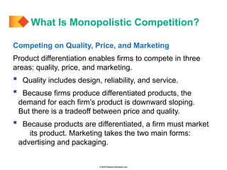 © 2019 Pearson Education Ltd.
Competing on Quality, Price, and Marketing
Product differentiation enables firms to compete in three
areas: quality, price, and marketing.
 Quality includes design, reliability, and service.
 Because firms produce differentiated products, the
demand for each firm’s product is downward sloping.
But there is a tradeoff between price and quality.
 Because products are differentiated, a firm must market
its product. Marketing takes the two main forms:
advertising and packaging.
What Is Monopolistic Competition?
 