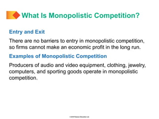 © 2019 Pearson Education Ltd.
Entry and Exit
There are no barriers to entry in monopolistic competition,
so firms cannot make an economic profit in the long run.
Examples of Monopolistic Competition
Producers of audio and video equipment, clothing, jewelry,
computers, and sporting goods operate in monopolistic
competition.
What Is Monopolistic Competition?
 