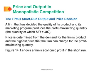 © 2019 Pearson Education Ltd.
The Firm’s Short-Run Output and Price Decision
A firm that has decided the quality of its product and its
marketing program produces the profit-maximizing quantity
(the quantity at which MR = MC).
Price is determined from the demand for the firm’s product
and the highest price that the firm can charge for the profit-
maximizing quantity.
Figure 14.1 shows a firm’s economic profit in the short run.
Price and Output in
Monopolistic Competition
 
