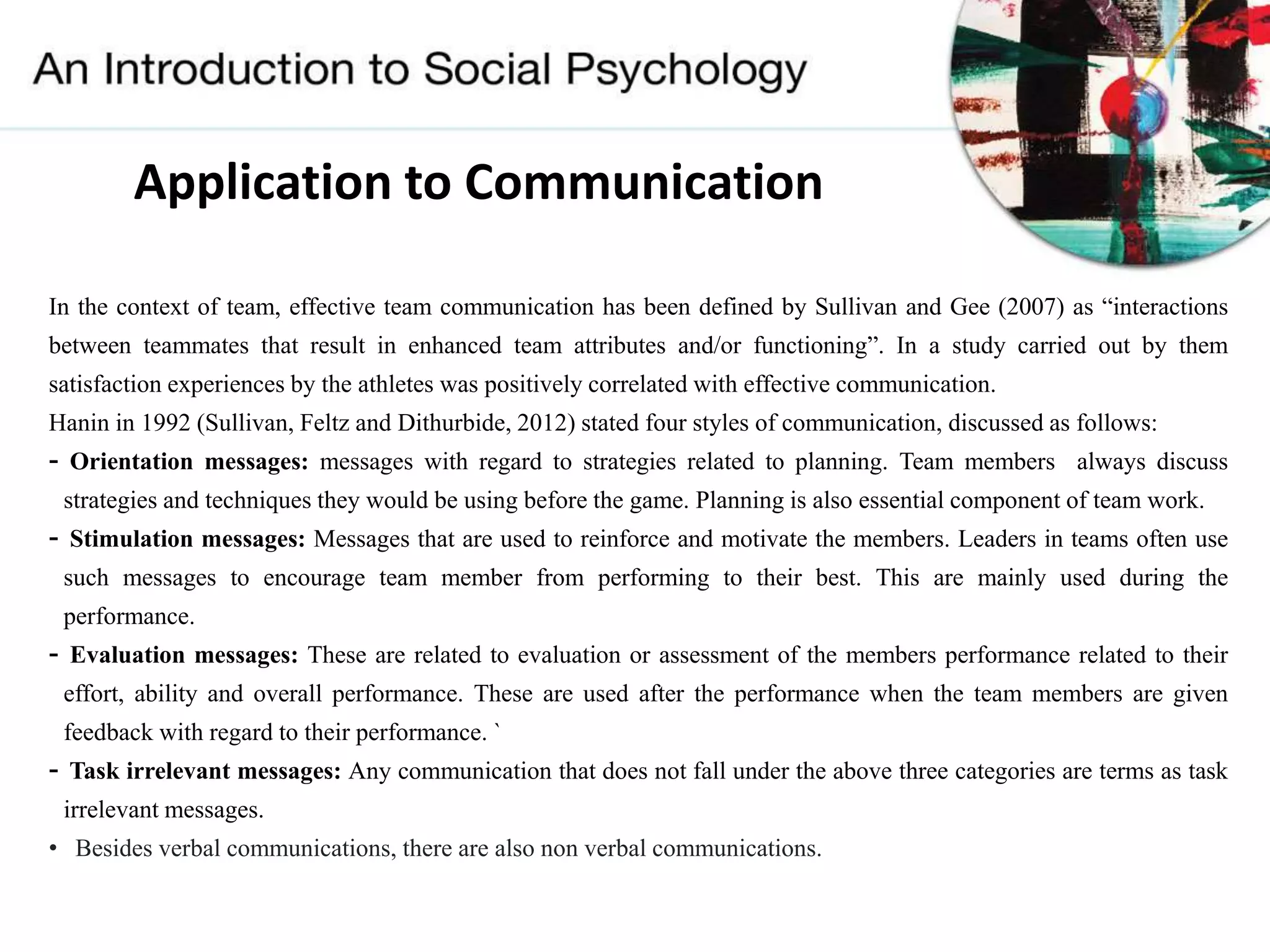 In the context of team, effective team communication has been defined by Sullivan and Gee (2007) as “interactions
between teammates that result in enhanced team attributes and/or functioning”. In a study carried out by them
satisfaction experiences by the athletes was positively correlated with effective communication.
Hanin in 1992 (Sullivan, Feltz and Dithurbide, 2012) stated four styles of communication, discussed as follows:
- Orientation messages: messages with regard to strategies related to planning. Team members always discuss
strategies and techniques they would be using before the game. Planning is also essential component of team work.
- Stimulation messages: Messages that are used to reinforce and motivate the members. Leaders in teams often use
such messages to encourage team member from performing to their best. This are mainly used during the
performance.
- Evaluation messages: These are related to evaluation or assessment of the members performance related to their
effort, ability and overall performance. These are used after the performance when the team members are given
feedback with regard to their performance. `
- Task irrelevant messages: Any communication that does not fall under the above three categories are terms as task
irrelevant messages.
• Besides verbal communications, there are also non verbal communications.
Application to Communication
 