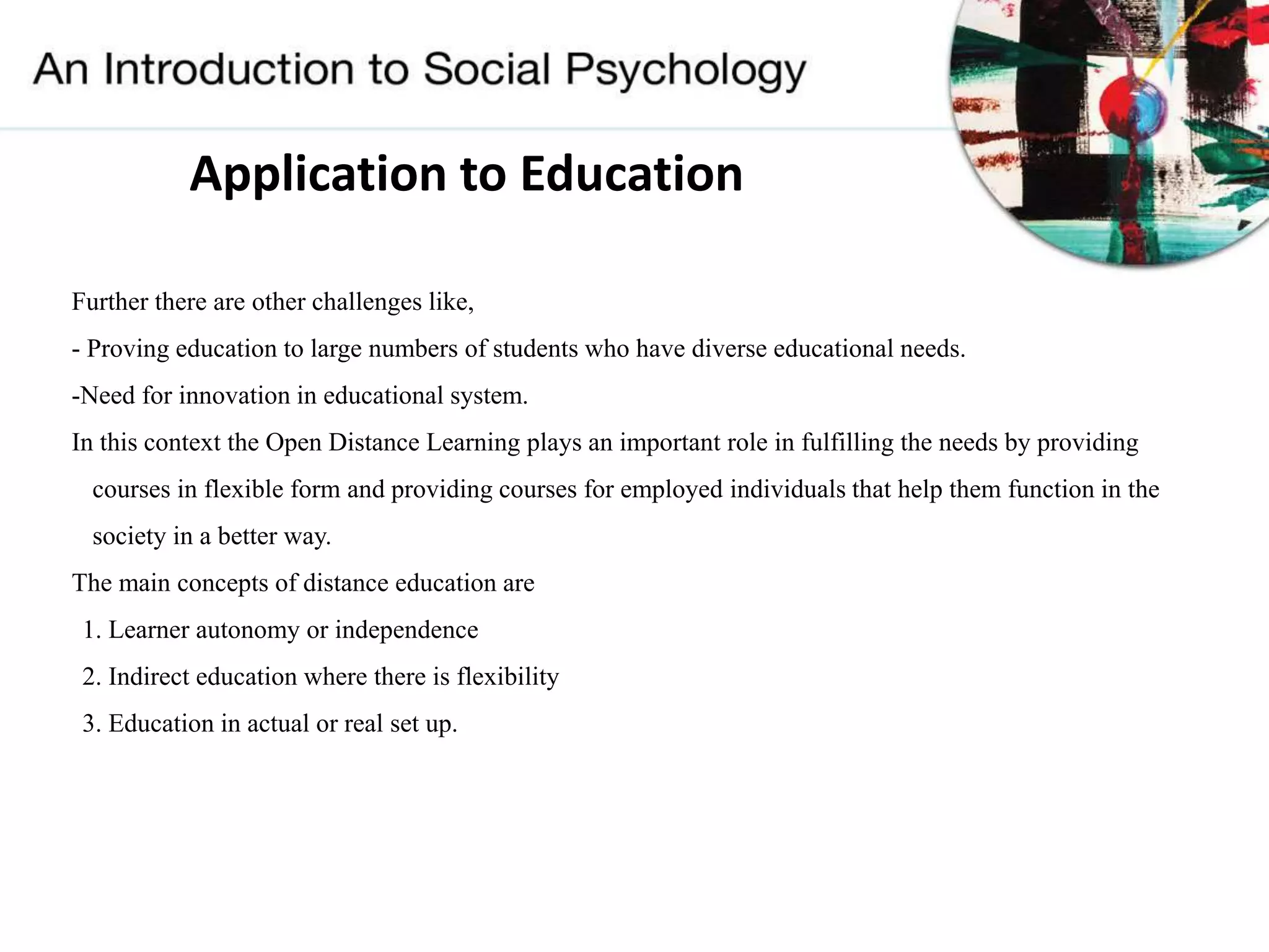 Application to Education
Further there are other challenges like,
- Proving education to large numbers of students who have diverse educational needs.
-Need for innovation in educational system.
In this context the Open Distance Learning plays an important role in fulfilling the needs by providing
courses in flexible form and providing courses for employed individuals that help them function in the
society in a better way.
The main concepts of distance education are
1. Learner autonomy or independence
2. Indirect education where there is flexibility
3. Education in actual or real set up.
 