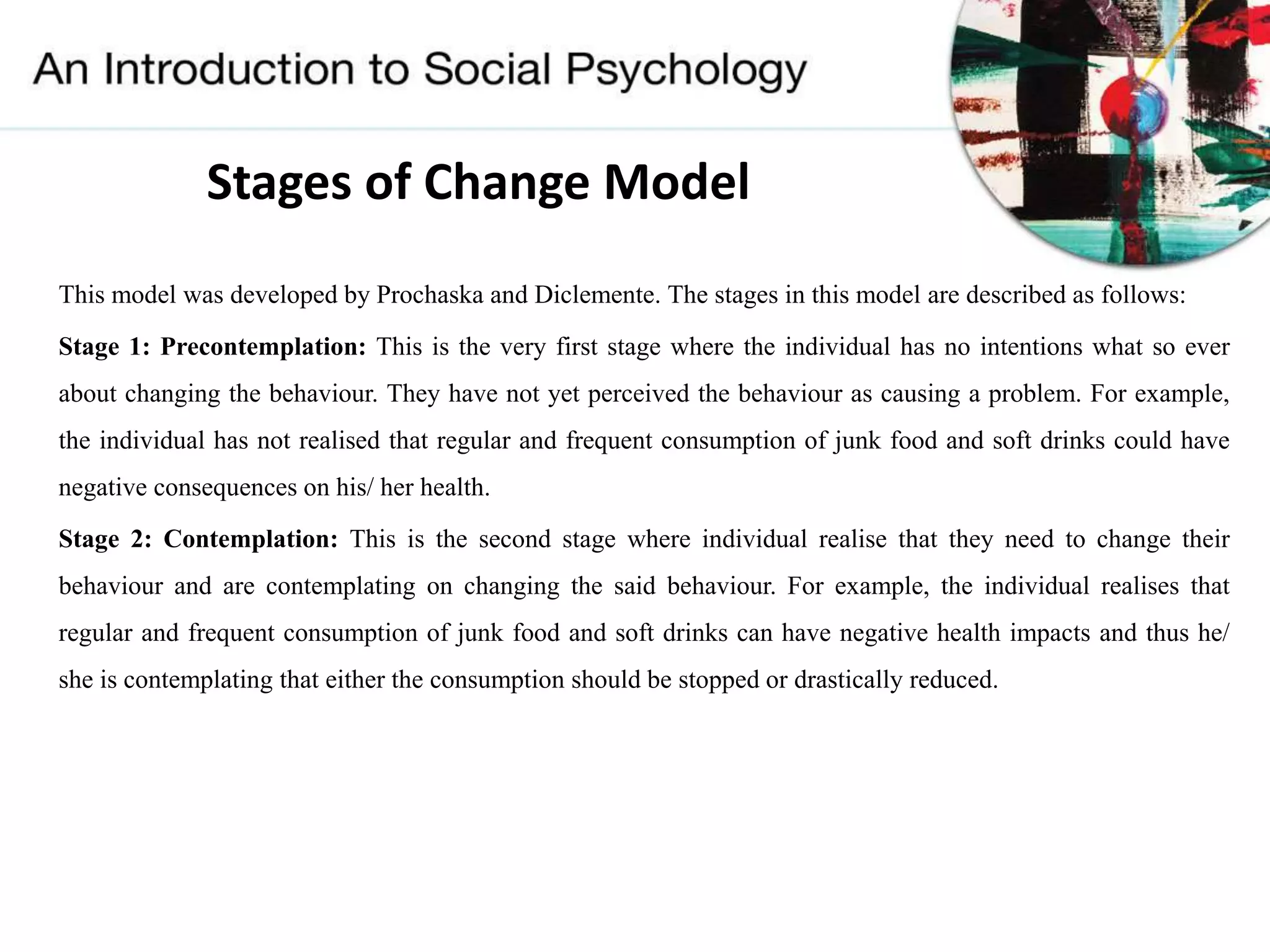 This model was developed by Prochaska and Diclemente. The stages in this model are described as follows:
Stage 1: Precontemplation: This is the very first stage where the individual has no intentions what so ever
about changing the behaviour. They have not yet perceived the behaviour as causing a problem. For example,
the individual has not realised that regular and frequent consumption of junk food and soft drinks could have
negative consequences on his/ her health.
Stage 2: Contemplation: This is the second stage where individual realise that they need to change their
behaviour and are contemplating on changing the said behaviour. For example, the individual realises that
regular and frequent consumption of junk food and soft drinks can have negative health impacts and thus he/
she is contemplating that either the consumption should be stopped or drastically reduced.
Stages of Change Model
 
